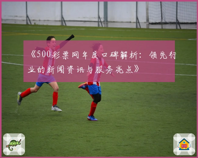 《500彩票网年度口碑解析：领先行业的新闻资讯与服务亮点》
