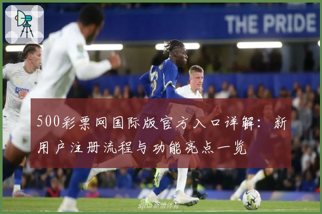 500彩票网国际版官方入口详解:新用户注册流程与功能亮点一览