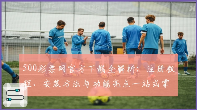 500彩票网官方下载全解析：注册教程、安装方法与功能亮点一站式掌握