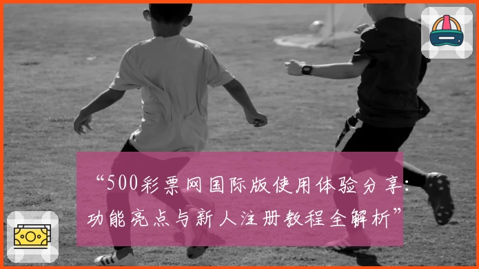 “500彩票网国际版使用体验分享：功能亮点与新人注册教程全解析”