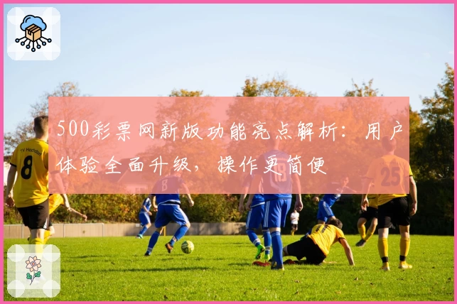 500彩票网新版功能亮点解析：用户体验全面升级，操作更简便