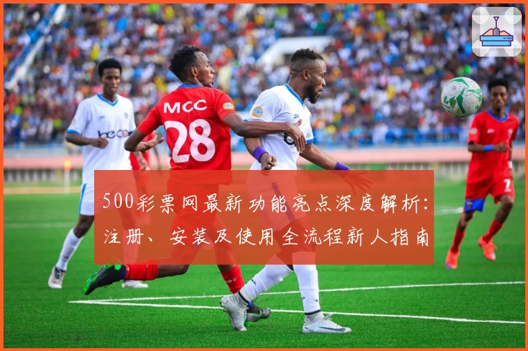 500彩票网最新功能亮点深度解析：注册、安装及使用全流程新人指南