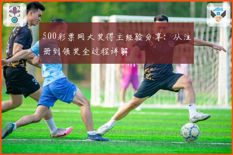 500彩票网大奖得主经验分享:从注册到领奖全过程详解