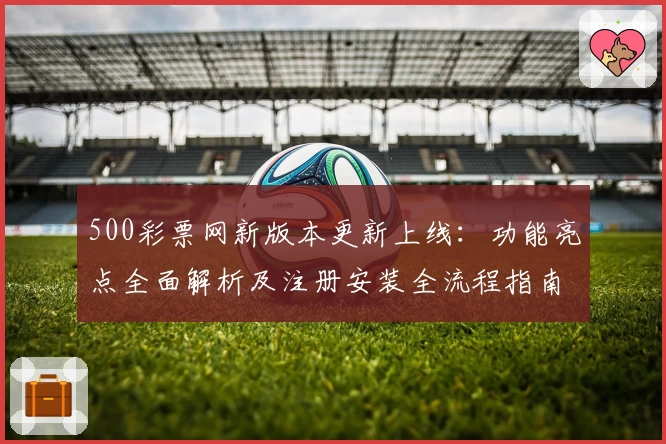 500彩票网新版本更新上线：功能亮点全面解析及注册安装全流程指南