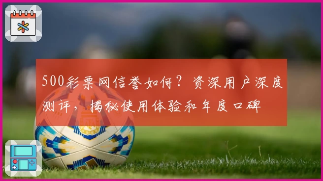 500彩票网信誉如何？资深用户深度测评，揭秘使用体验和年度口碑