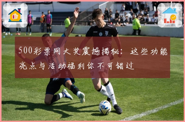 500彩票网大奖震撼揭秘：这些功能亮点与活动福利你不可错过