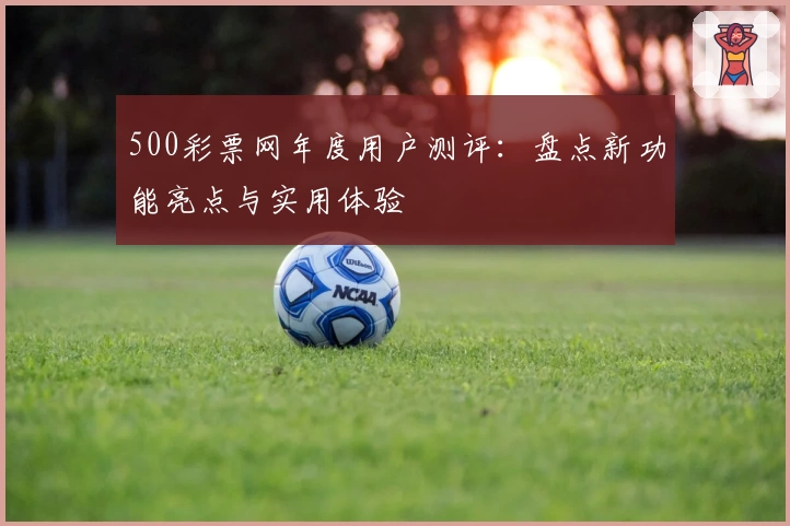 500彩票网年度用户测评：盘点新功能亮点与实用体验