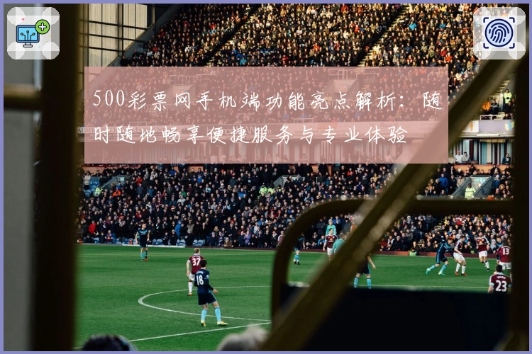 500彩票网手机端功能亮点解析：随时随地畅享便捷服务与专业体验