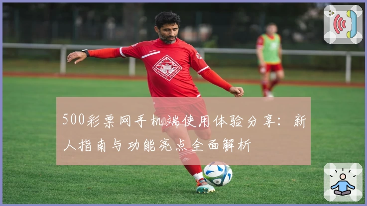 500彩票网手机端使用体验分享：新人指南与功能亮点全面解析