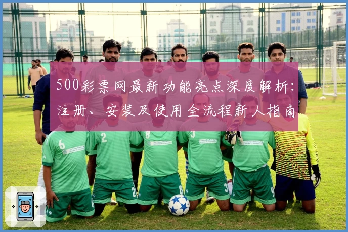 500彩票网最新功能亮点深度解析:注册、安装及使用全流程新人指南