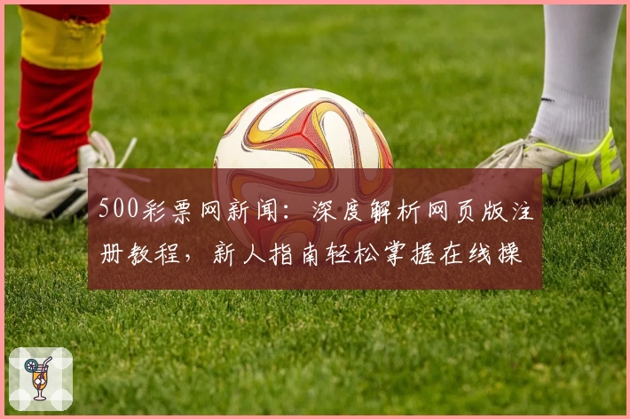 500彩票网新闻：深度解析网页版注册教程，新人指南轻松掌握在线操作流程