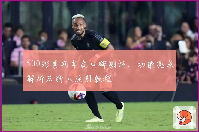 500彩票网年度口碑测评:功能亮点解析及新人注册教程