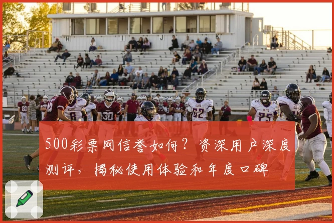 500彩票网信誉如何？资深用户深度测评，揭秘使用体验和年度口碑