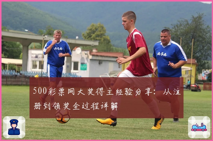500彩票网大奖得主经验分享：从注册到领奖全过程详解