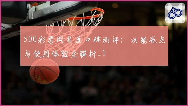 500彩票网年度口碑测评：功能亮点与使用体验全解析_1