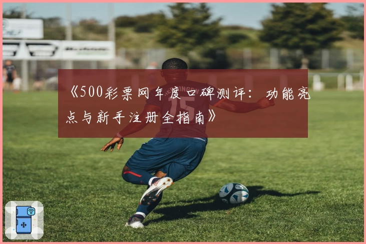 《500彩票网年度口碑测评：功能亮点与新手注册全指南》